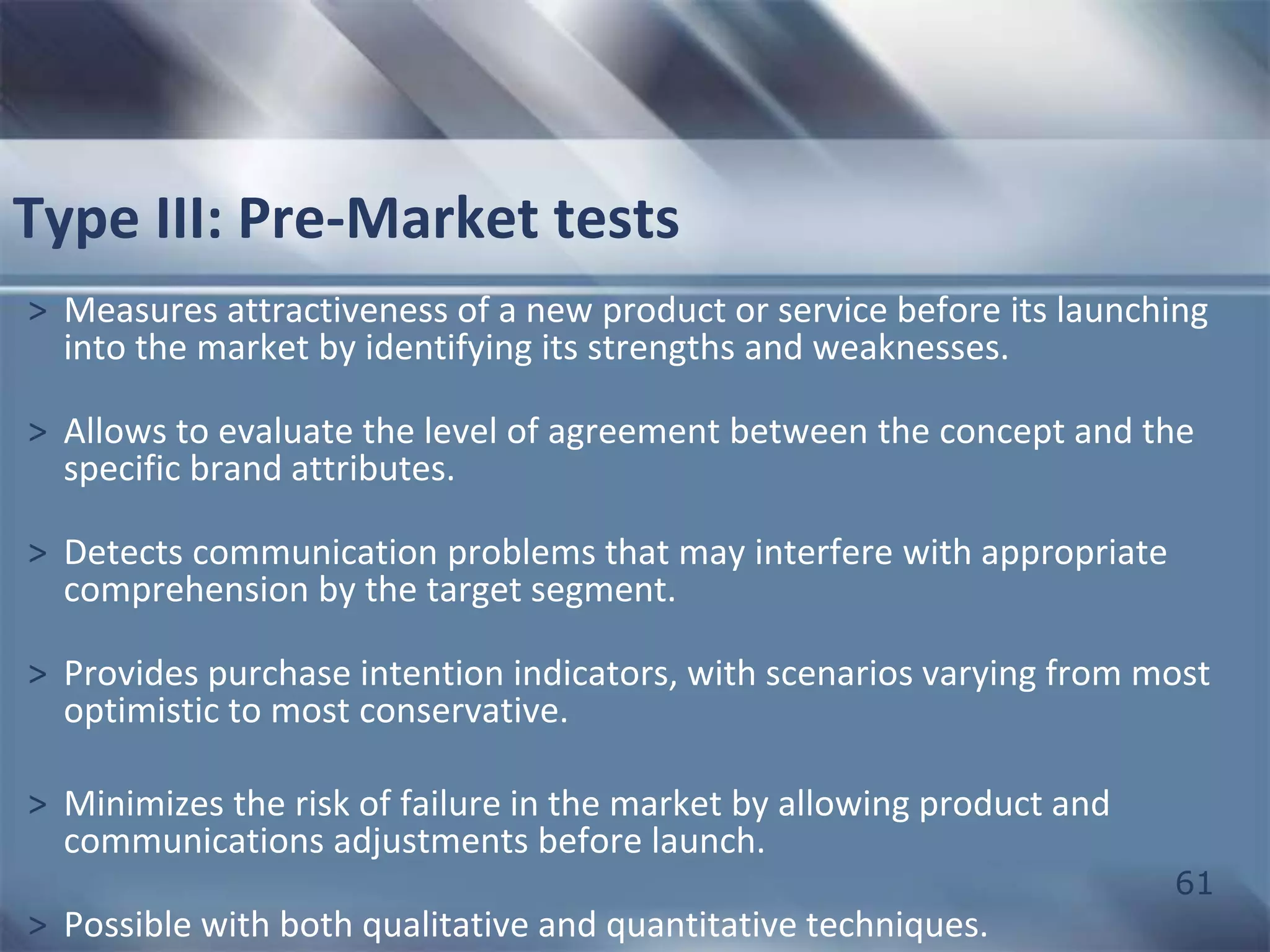 61 
Type III: Pre-Market tests 
> Measures attractiveness of a new product or service before its launching 
into the market by identifying its strengths and weaknesses. 
> Allows to evaluate the level of agreement between the concept and the 
specific brand attributes. 
> Detects communication problems that may interfere with appropriate 
comprehension by the target segment. 
> Provides purchase intention indicators, with scenarios varying from most 
optimistic to most conservative. 
> Minimizes the risk of failure in the market by allowing product and 
communications adjustments before launch. 
> Possible with both qualitative and quantitative techniques. 
 