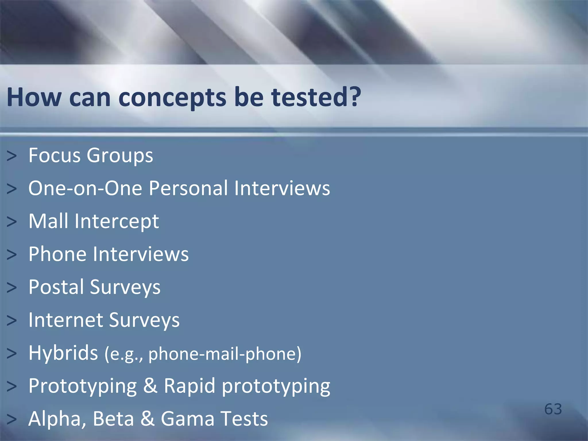 63 
How can concepts be tested? 
> Focus Groups 
> One-on-One Personal Interviews 
> Mall Intercept 
> Phone Interviews 
> Postal Surveys 
> Internet Surveys 
> Hybrids (e.g., phone-mail-phone) 
> Prototyping & Rapid prototyping 
> Alpha, Beta & Gama Tests 
 