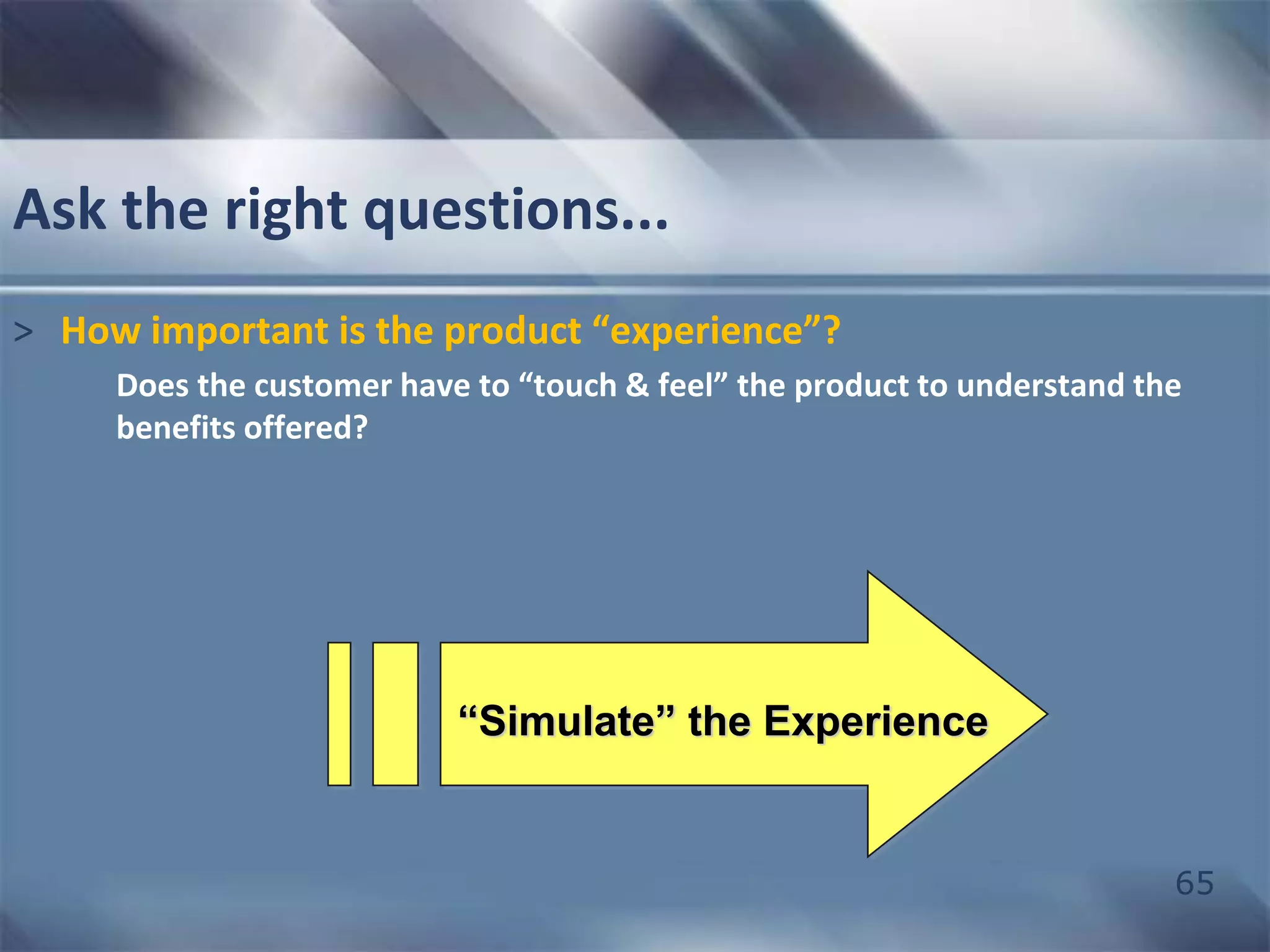 65 
Ask the right questions... 
> How important is the product “experience”? 
Does the customer have to “touch & feel” the product to understand the 
benefits offered? 
“Simulate” the Experience 
 