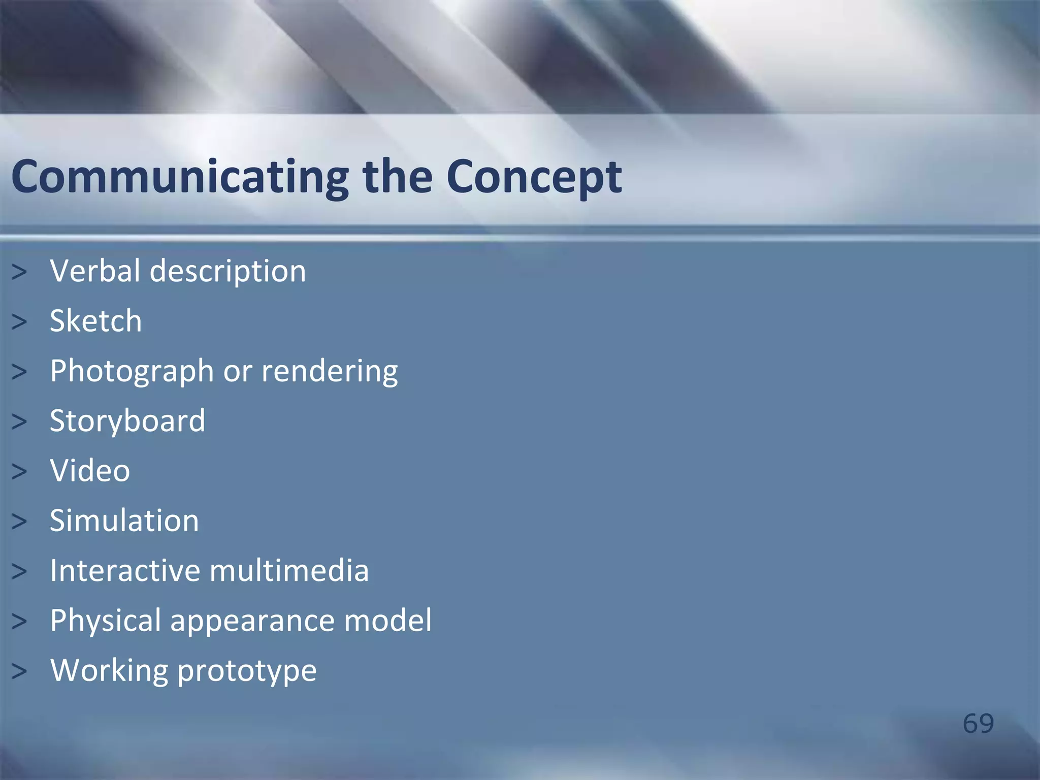 69 
Communicating the Concept 
> Verbal description 
> Sketch 
> Photograph or rendering 
> Storyboard 
> Video 
> Simulation 
> Interactive multimedia 
> Physical appearance model 
> Working prototype 
 