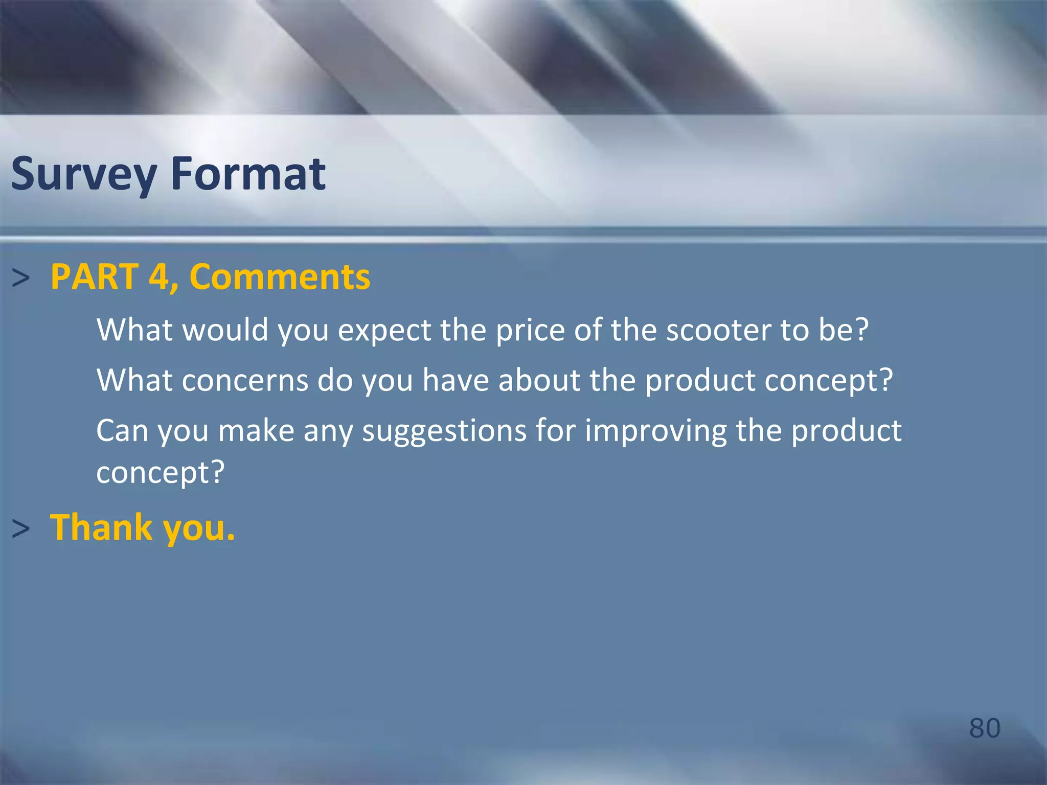 80 
Survey Format 
> PART 4, Comments 
What would you expect the price of the scooter to be? 
What concerns do you have about the product concept? 
Can you make any suggestions for improving the product 
concept? 
> Thank you. 
 