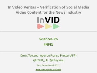 www.invid-project.eu/verify
In	Video	Veritas	–	Verification	of	Social	Media	
Video	Content	for	the	News	Industry
Denis	Teyssou,	Agence	France-Presse	(AFP)	
	@InVID_EU		@dteyssou
Sciences-Po	
#NPDJ	
Paris,	December	4th	2017
 