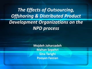 The Effects of Outsourcing, 
Offshoring & Distributed Product 
Development Organizations on the 
NPD process 
Mojdeh Joharzadeh 
Mahan Sepehri 
Sina Tarighi 
Pooyan Faizian 
 