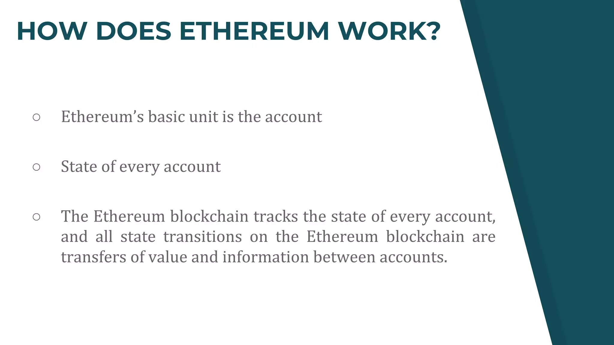HOW DOES ETHEREUM WORK?
○ Ethereum’s basic unit is the account
○ State of every account
○ The Ethereum blockchain tracks the state of every account,
and all state transitions on the Ethereum blockchain are
transfers of value and information between accounts.
 