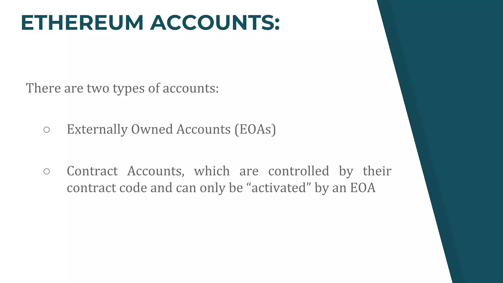 ETHEREUM ACCOUNTS:
There are two types of accounts:
○ Externally Owned Accounts (EOAs)
○ Contract Accounts, which are controlled by their
contract code and can only be “activated” by an EOA
 