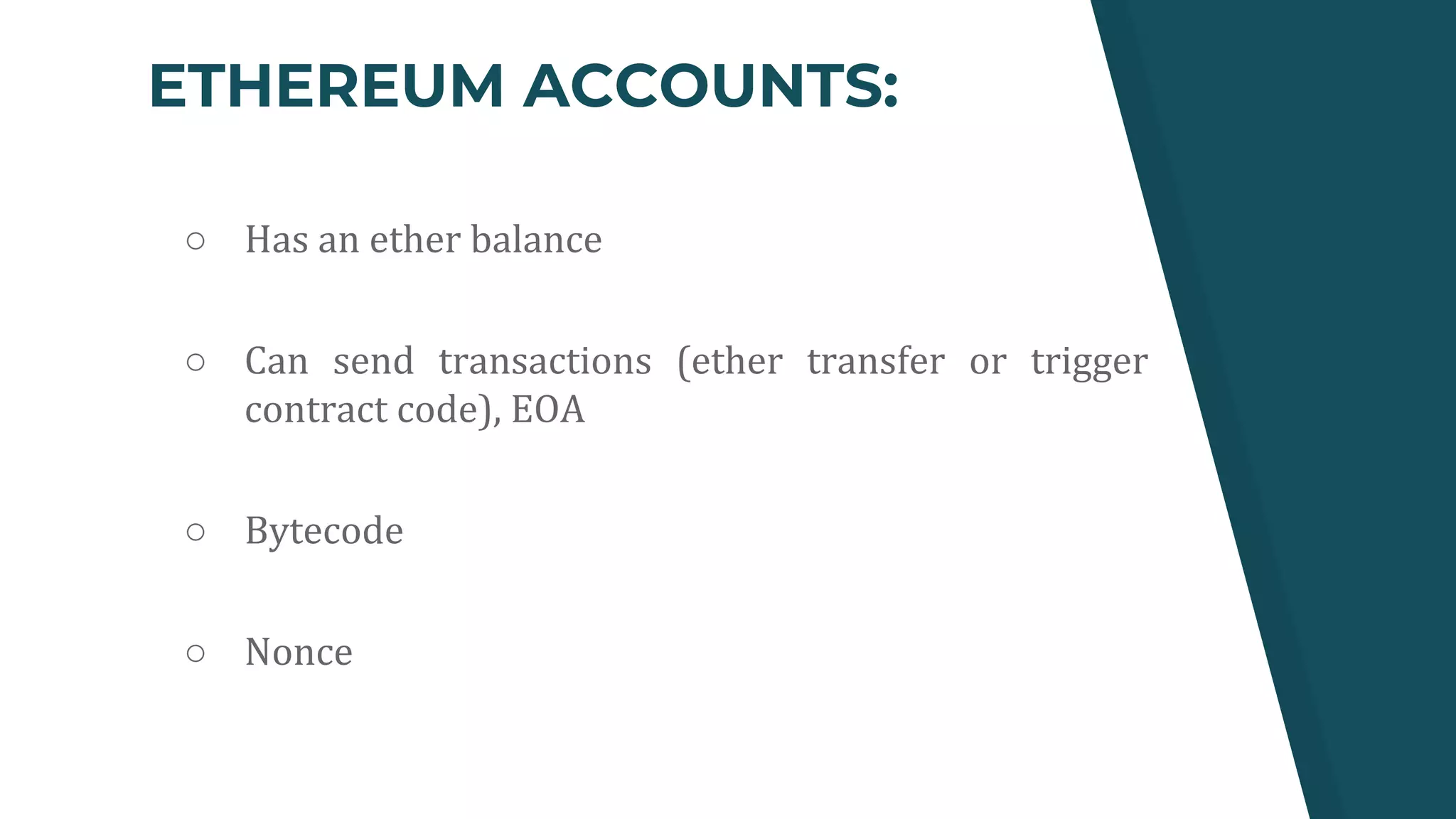 ETHEREUM ACCOUNTS:
○ Has an ether balance
○ Can send transactions (ether transfer or trigger
contract code), EOA
○ Bytecode
○ Nonce
 