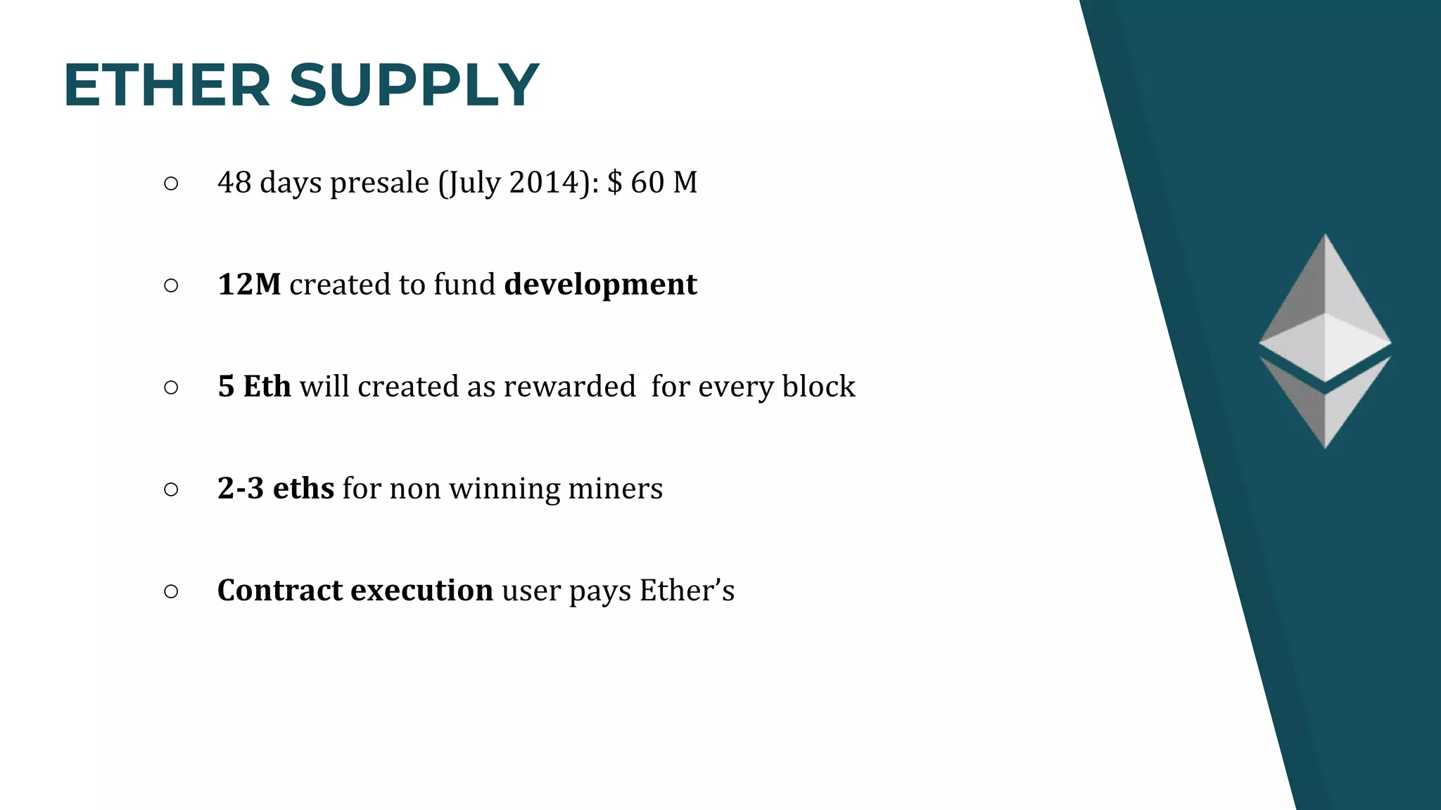 ETHER SUPPLY
○ 48 days presale (July 2014): $ 60 M
○ 12M created to fund development
○ 5 Eth will created as rewarded for every block
○ 2-3 eths for non winning miners
○ Contract execution user pays Ether’s
 
