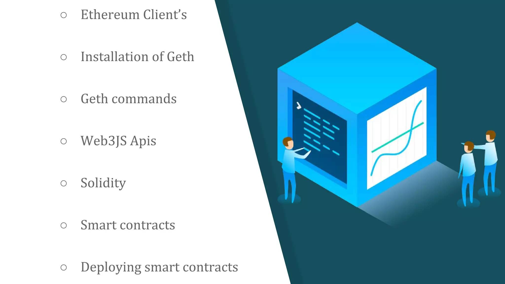 ○ Ethereum Client’s
○ Installation of Geth
○ Geth commands
○ Web3JS Apis
○ Solidity
○ Smart contracts
○ Deploying smart contracts
 