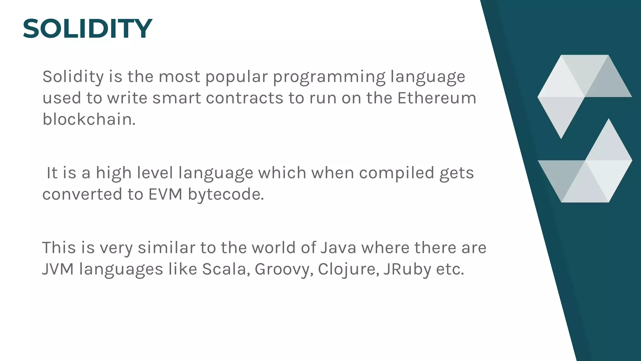 SOLIDITY
Solidity is the most popular programming language
used to write smart contracts to run on the Ethereum
blockchain.
It is a high level language which when compiled gets
converted to EVM bytecode.
This is very similar to the world of Java where there are
JVM languages like Scala, Groovy, Clojure, JRuby etc.
 