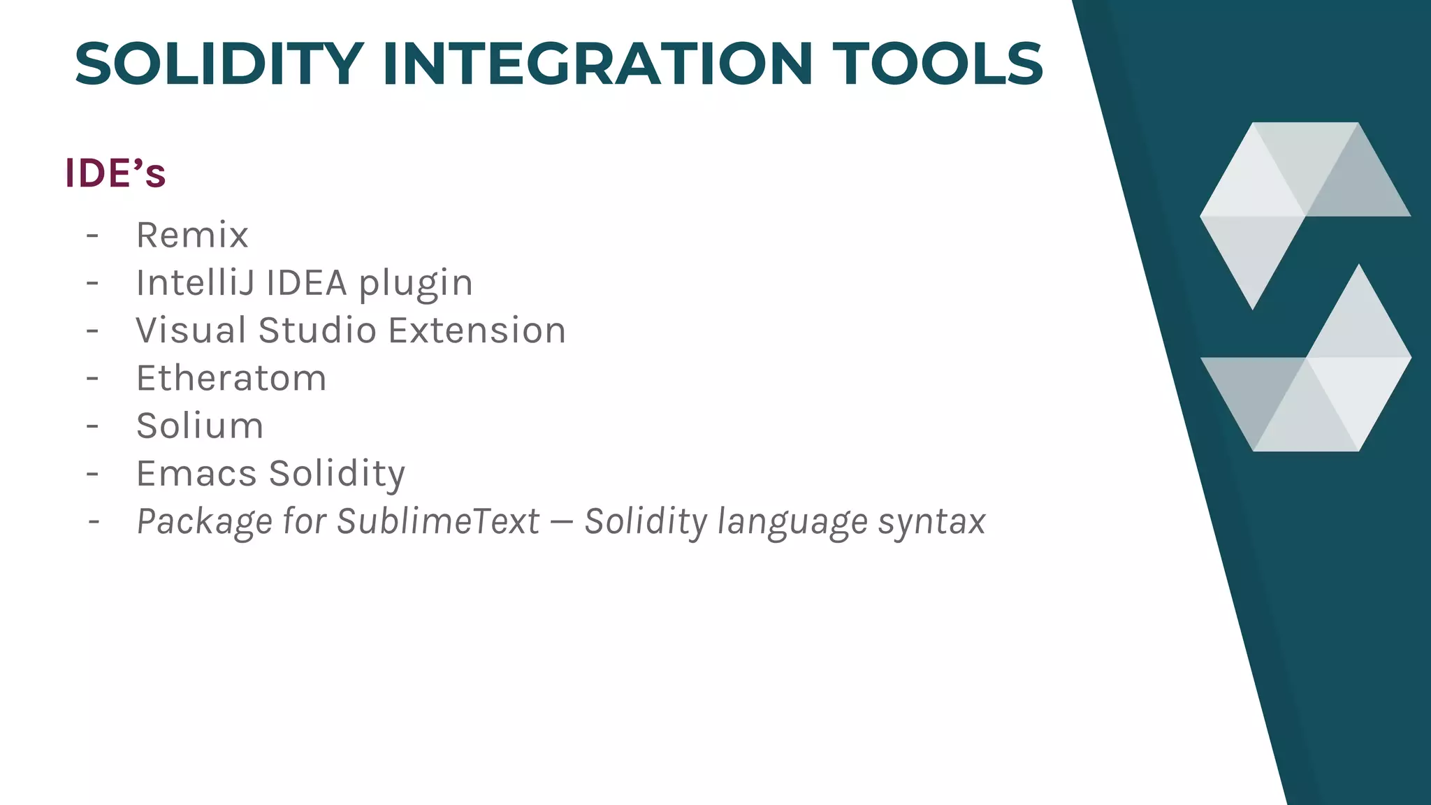 SOLIDITY INTEGRATION TOOLS
IDE’s
- Remix
- IntelliJ IDEA plugin
- Visual Studio Extension
- Etheratom
- Solium
- Emacs Solidity
- Package for SublimeText — Solidity language syntax
 