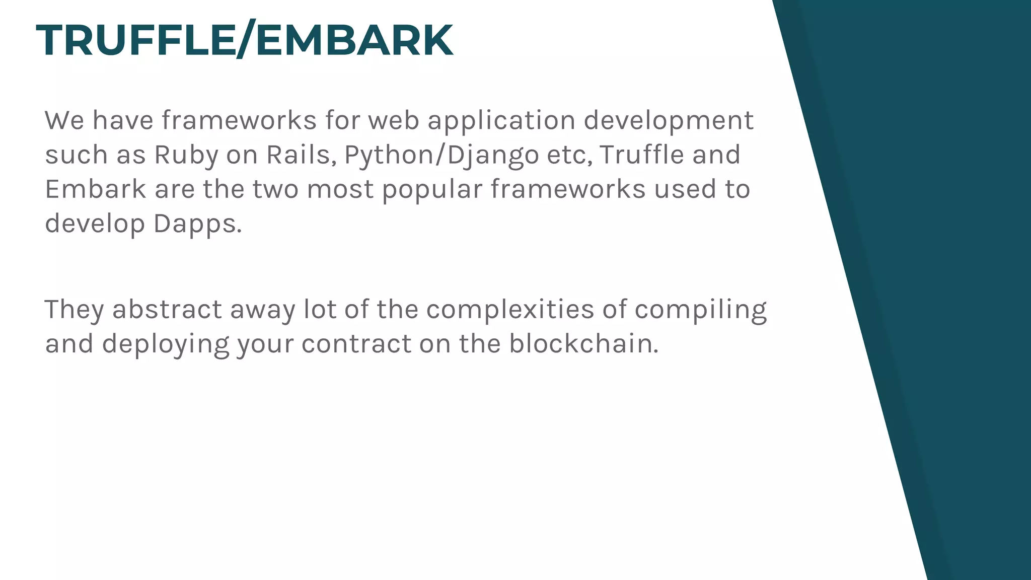 TRUFFLE/EMBARK
We have frameworks for web application development
such as Ruby on Rails, Python/Django etc, Truffle and
Embark are the two most popular frameworks used to
develop Dapps.
They abstract away lot of the complexities of compiling
and deploying your contract on the blockchain.
 