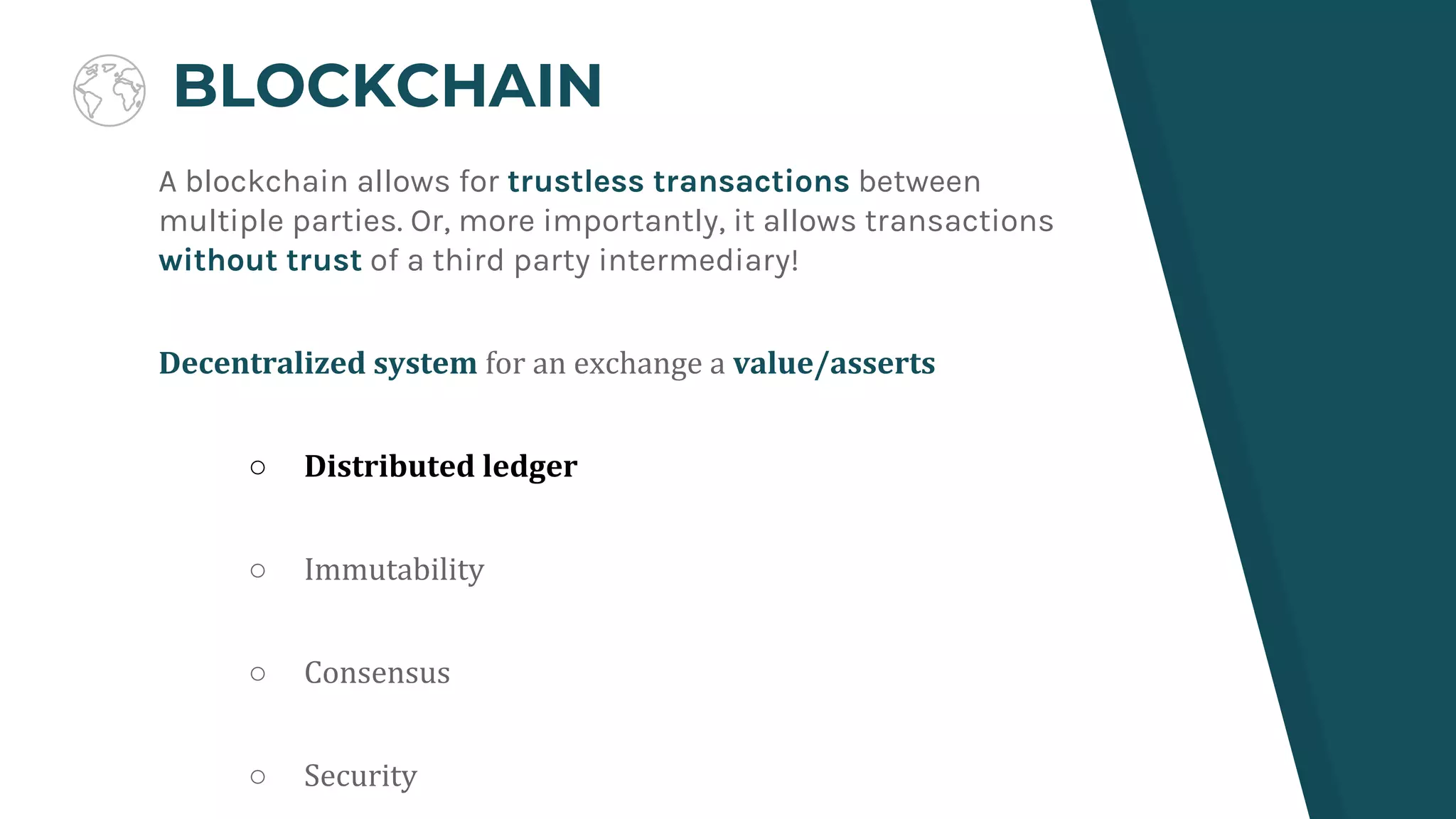 BLOCKCHAIN
A blockchain allows for trustless transactions between
multiple parties. Or, more importantly, it allows transactions
without trust of a third party intermediary!
Decentralized system for an exchange a value/asserts
○ Distributed ledger
○ Immutability
○ Consensus
○ Security
 