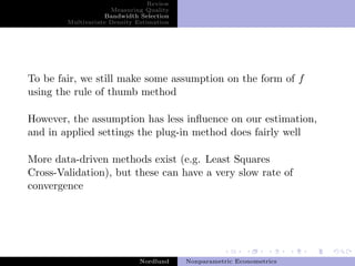 Review
                     Measuring Quality
                   Bandwidth Selection
        Multivariate Density Estimation




To be fair, we still make some assumption on the form of f
using the rule of thumb method

However, the assumption has less inﬂuence on our estimation,
and in applied settings the plug-in method does fairly well

More data-driven methods exist (e.g. Least Squares
Cross-Validation), but these can have a very slow rate of
convergence




                              Nordlund    Nonparametric Econometrics
 