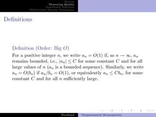 Review
                       Measuring Quality
                     Bandwidth Selection
          Multivariate Density Estimation



Deﬁnitions



  Deﬁnition (Order: Big O)
  For a positive integer n, we write an = O(1) if, as n → ∞, an
  remains bounded, i.e., |an | ≤ C for some constant C and for all
  large values of n (an is a bounded sequence). Similarly, we write
  an = O(bn ) if an /bn = O(1), or equivalently an ≤ Cbn , for some
  constant C and for all n suﬃciently large.




                                Nordlund    Nonparametric Econometrics
 
