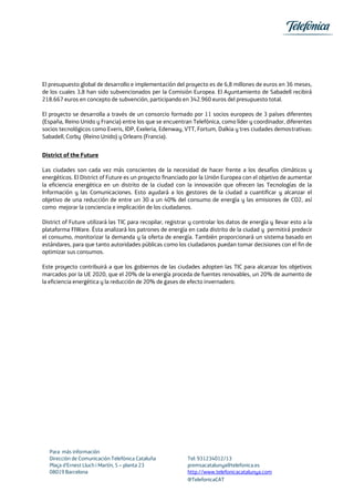 El presupuesto global de desarrollo e implementación del proyecto es de 6,8 millones de euros en 36 meses,
de los cuales 3,8 han sido subvencionados per la Comisión Europea. El Ayuntamiento de Sabadell recibirá
218.667 euros en concepto de subvención, participando en 342.960 euros del presupuesto total.
El proyecto se desarrolla a través de un consorcio formado por 11 socios europeos de 3 países diferentes
(España, Reino Unido y Francia) entre los que se encuentran Telefónica, como líder y coordinador, diferentes
socios tecnológicos como Everis, IDP, Exeleria, Edenway, VTT, Fortum, Dalkia y tres ciudades demostrativas:
Sabadell, Corby (Reino Unido) y Orleans (Francia).
District of the Future
Las ciudades son cada vez más conscientes de la necesidad de hacer frente a los desafíos climáticos y
energéticos. El District of Future es un proyecto financiado por la Unión Europea con el objetivo de aumentar
la eficiencia energética en un distrito de la ciudad con la innovación que ofrecen las Tecnologías de la
Información y las Comunicaciones. Esto ayudará a los gestores de la ciudad a cuantificar y alcanzar el
objetivo de una reducción de entre un 30 a un 40% del consumo de energía y las emisiones de CO2, así
como mejorar la conciencia e implicación de los ciudadanos.
District of Future utilizará las TIC para recopilar, registrar y controlar los datos de energía y llevar esto a la
plataforma FIWare. Ésta analizará los patrones de energía en cada distrito de la ciudad y permitirá predecir
el consumo, monitorizar la demanda y la oferta de energía. También proporcionará un sistema basado en
estándares, para que tanto autoridades públicas como los ciudadanos puedan tomar decisiones con el fin de
optimizar sus consumos.
Este proyecto contribuirá a que los gobiernos de las ciudades adopten las TIC para alcanzar los objetivos
marcados por la UE 2020, que el 20% de la energía proceda de fuentes renovables, un 20% de aumento de
la eficiencia energética y la reducción de 20% de gases de efecto invernadero.

Para más información
Dirección de Comunicación Telefónica Cataluña
Plaça d’Ernest Lluch i Martín, 5 – planta 23
08019 Barcelona

Tel: 931234012/13
premsacatalunya@telefonica.es
http://www.telefonicacatalunya.com
@TelefonicaCAT

 