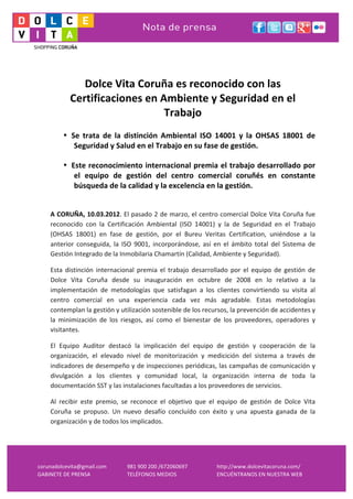  
     	
  
     	
  
                   Dolce	
  Vita	
  Coruña	
  es	
  reconocido	
  con	
  las	
  
                Certificaciones	
  en	
  Ambiente	
  y	
  Seguridad	
  en	
  el	
  
                                          Trabajo	
  
     	
  
            • Se	
   trata	
   de	
   la	
   distinción	
   Ambiental	
   ISO	
   14001	
   y	
   la	
   OHSAS	
   18001	
   de	
  
               Seguridad	
  y	
  Salud	
  en	
  el	
  Trabajo	
  en	
  su	
  fase	
  de	
  gestión.

            • Este	
  reconocimiento	
  internacional	
  premia	
  el	
  trabajo	
  desarrollado	
  por	
  
               el	
   equipo	
   de	
   gestión	
   del	
   centro	
   comercial	
   coruñés	
   en	
   constante	
  
               búsqueda	
  de	
  la	
  calidad	
  y	
  la	
  excelencia	
  en	
  la	
  gestión.


     A	
  CORUÑA,	
  10.03.2012.	
  El	
  pasado	
  2	
  de	
  marzo,	
  el	
  centro	
  comercial	
  Dolce	
  Vita	
  Coruña	
  fue	
  
     reconocido	
   con	
   la	
   Certificación	
   Ambiental	
   (ISO	
   14001)	
   y	
   la	
   de	
   Seguridad	
   en	
   el	
   Trabajo	
  
     (OHSAS	
   18001)	
   en	
   fase	
   de	
   gestión,	
   por	
   el	
   Bureu	
   Veritas	
   Certification,	
   uniéndose	
   a	
   la	
  
     anterior	
   conseguida,	
   la	
   ISO	
   9001,	
   incorporándose,	
   así	
   en	
   el	
   ámbito	
   total	
   del	
   Sistema	
   de	
  
     Gestión	
  Integrado	
  de	
  la	
  Inmobilaria	
  Chamartín	
  (Calidad,	
  Ambiente	
  y	
  Seguridad).	
  	
  

     Esta	
   distinción	
   internacional	
   premia	
   el	
   trabajo	
   desarrollado	
   por	
   el	
   equipo	
   de	
   gestión	
   de	
  
     Dolce	
   Vita	
   Coruña	
   desde	
   su	
   inauguración	
   en	
   octubre	
   de	
   2008	
   en	
   lo	
   relativo	
   a	
   la	
  
     implementación	
   de	
   metodologías	
   que	
   satisfagan	
   a	
   los	
   clientes	
   convirtiendo	
   su	
   visita	
   al	
  
     centro	
   comercial	
   en	
   una	
   experiencia	
   cada	
   vez	
   más	
   agradable.	
   Estas	
   metodologías	
  
     contemplan	
  la	
  gestión	
  y	
  utilización	
  sostenible	
  de	
  los	
  recursos,	
  la	
  prevención	
  de	
  accidentes	
  y	
  
     la	
   minimización	
   de	
   los	
   riesgos,	
   así	
   como	
   el	
   bienestar	
   de	
   los	
   proveedores,	
   operadores	
   y	
  
     visitantes.	
  	
  

     El	
   Equipo	
   Auditor	
   destacó	
   la	
   implicación	
   del	
   equipo	
   de	
   gestión	
   y	
   cooperación	
   de	
   la	
  
     organización,	
   el	
   elevado	
   nivel	
   de	
   monitorización	
   y	
   medicición	
   del	
   sistema	
   a	
   través	
   de	
  
     indicadores	
  de	
  desempeño	
  y	
  de	
  inspecciones	
  periódicas,	
  las	
  campañas	
  de	
  comunicación	
  y	
  
     divulgación	
   a	
   los	
   clientes	
   y	
   comunidad	
   local,	
   la	
   organización	
   interna	
   de	
   toda	
   la	
  
     documentación	
  SST	
  y	
  las	
  instalaciones	
  facultadas	
  a	
  los	
  proveedores	
  de	
  servicios.	
  	
  

     Al	
   recibir	
   este	
   premio,	
   se	
   reconoce	
   el	
   objetivo	
   que	
   el	
   equipo	
   de	
   gestión	
   de	
   Dolce	
   Vita	
  
     Coruña	
   se	
   propuso.	
   Un	
   nuevo	
   desafío	
   concluído	
   con	
   éxito	
   y	
   una	
   apuesta	
   ganada	
   de	
   la	
  
     organización	
  y	
  de	
  todos	
  los	
  implicados.	
  	
  




corunadolcevita@gmail.com	
                     981	
  900	
  200	
  /672060697	
                 http://www.dolcevitacoruna.com/	
  
GABINETE	
  DE	
  PRENSA	
                      TELÉFONOS	
  MEDIOS	
                             ENCUÉNTRANOS	
  EN	
  NUESTRA	
  WEB	
  
 