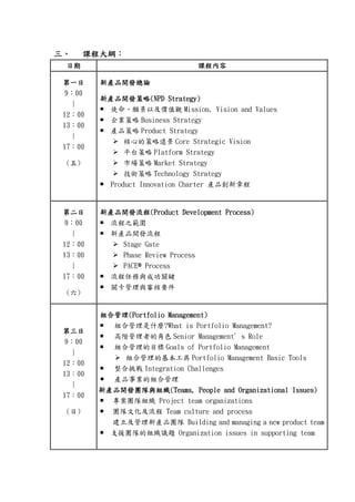 三三三三、、、、 課程課程課程課程大綱大綱大綱大綱：：：：
日期日期日期日期 課程內容課程內容課程內容課程內容
第一日第一日第一日第一日
9：00
|
12：00
13：00
|
17：00
(五)
新產品開發總論新產品開發總論新產品開發總論新產品開發總論
新產品開發策略新產品開發策略新產品開發策略新產品開發策略(NPD Strategy)(NPD Strategy)(NPD Strategy)(NPD Strategy)
使命、願景以及價值觀 Mission, Vision and Values
企業策略 Business Strategy
產品策略 Product Strategy
核心的策略遠景 Core Strategic Vision
平台策略 Platform Strategy
市場策略 Market Strategy
技術策略 Technology Strategy
Product Innovation Charter 產品創新章程
第二日第二日第二日第二日
9：00
|
12：00
13：00
|
17：00
(六)
新產品開發新產品開發新產品開發新產品開發流程流程流程流程(Product Development Process)(Product Development Process)(Product Development Process)(Product Development Process)
流程之範圍
新產品開發流程
Stage Gate
Phase Review Process
PACE®®®® Process
流程任務與成功關鍵
關卡管理與審核要件
第第第第三三三三日日日日
9：00
|
12：00
13：00
|
17：00
(日)
組合管理組合管理組合管理組合管理(Portfolio Management)(Portfolio Management)(Portfolio Management)(Portfolio Management)
組合管理是什麼?What is Portfolio Management?
高階管理者的角色 Senior Management’s Role
組合管理的目標 Goals of Portfolio Management
組合管理的基本工具 Portfolio Management Basic Tools
整合挑戰 Integration Challenges
產品事業的組合管理
新產品開發團隊與組織新產品開發團隊與組織新產品開發團隊與組織新產品開發團隊與組織((((Teams, People and Organizational Issues)Teams, People and Organizational Issues)Teams, People and Organizational Issues)Teams, People and Organizational Issues)
專案團隊組織 Project team organizations
團隊文化及流程 Team culture and process
建立及管理新產品團隊 Building and managing a new product team
支援團隊的組織議題 Organization issues in supporting team
 