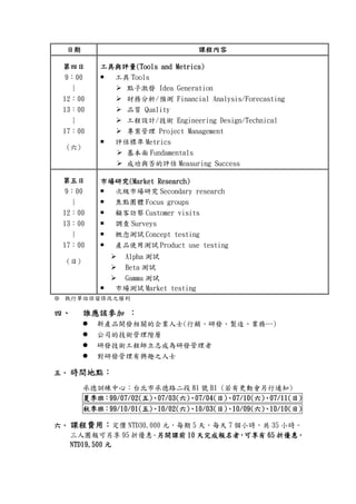 日期日期日期日期 課程內容課程內容課程內容課程內容
第四日第四日第四日第四日
9：00
|
12：00
13：00
|
17：00
(六)
工具與評量工具與評量工具與評量工具與評量(Tools and Metrics)(Tools and Metrics)(Tools and Metrics)(Tools and Metrics)
工具 Tools
點子激發 Idea Generation
財務分析/預測 Financial Analysis/Forecasting
品質 Quality
工程設計/技術 Engineering Design/Technical
專案管理 Project Management
評估標準 Metrics
基本面 Fundamentals
成功與否的評估 Measuring Success
第五日第五日第五日第五日
9：00
|
12：00
13：00
|
17：00
(日)
市場研究市場研究市場研究市場研究(Market Research)(Market Research)(Market Research)(Market Research)
次級市場研究 Secondary research
焦點團體 Focus groups
顧客訪察 Customer visits
調查 Surveys
概念測試 Concept testing
產品使用測試 Product use testing
Alpha 測試
Beta 測試
Gamma 測試
市場測試 Market testing
※ 執行單位保留修改之權利
四四四四、、、、 誰應誰應誰應誰應該該該該參加參加參加參加 ：：：：
新產品開發相關的企業人士(行銷、研發、製造、業務…)
公司的技術管理階層
研發技術工程師立志成為研發管理者
對研發管理有興趣之人士
五五五五、、、、 時間時間時間時間地點地點地點地點：：：：
承德訓練中心：台北市承德路二段 81 號 B1 (若有更動會另行通知)
夏季班夏季班夏季班夏季班：：：：99/07/02(99/07/02(99/07/02(99/07/02(五五五五))))、、、、07/03(07/03(07/03(07/03(六六六六))))、、、、07/04(07/04(07/04(07/04(日日日日))))、、、、07/10(07/10(07/10(07/10(六六六六))))、、、、07070707/11(/11(/11(/11(日日日日))))
秋季班秋季班秋季班秋季班：：：：99/10/01(99/10/01(99/10/01(99/10/01(五五五五))))、、、、10/02(10/02(10/02(10/02(六六六六))))、、、、10/03(10/03(10/03(10/03(日日日日))))、、、、10/09(10/09(10/09(10/09(六六六六))))、、、、10/10(10/10(10/10(10/10(日日日日))))
六六六六、、、、 課程費用課程費用課程費用課程費用：：：：定價 NTD30,000 元，每期 5 天，每天 7 個小時，共 35 小時。
三人團報可另享 95 折優惠。另另另另開課前開課前開課前開課前 10101010 天完成報名者天完成報名者天完成報名者天完成報名者，，，，可享有可享有可享有可享有 65656565 折優惠折優惠折優惠折優惠，，，，
NTD19,500NTD19,500NTD19,500NTD19,500 元元元元
 