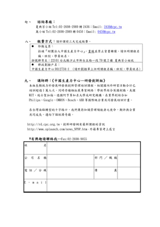 七七七七、、、、 諮詢專線諮詢專線諮詢專線諮詢專線：：：：
夏典芳小姐 Tel:02-2698-2989 轉 2436；Email: 2436@cpc.tw
萬小姐 Tel:02-2698-2989 轉 0450；Email: 0450@cpc.tw
八八八八、、、、 繳費方式繳費方式繳費方式繳費方式：：：：請於課前三天完成繳費。
即期支票：
抬頭『財團法人中國生產力中心』，畫線並禁止背書轉讓。請註明課程名
稱、班別、學員姓名。
掛號郵寄至：22101 台北縣汐止市新台五路一段 79 號 2 樓 夏典芳小姐收
郵政劃撥戶名：
中國生產力中心 0012734-1 (請於劃撥單上註明課程名稱、班別、學員姓名)
九九九九、、、、 講師群講師群講師群講師群：：：：《《《《中國生產力中心中國生產力中心中國生產力中心中國生產力中心————研發創新組研發創新組研發創新組研發創新組》》》》
本組長期致力於發展研發與創新管理培訓課程，相關國內外研習活動合計已
培訓超過 1 萬人次。同時亦積極拓展專家網絡：學術界結合英國劍橋、美國
MIT、瑞士聖加倫、德國阿亨等知名大學或研究機構，在業界則結合如
Philips、Google、OMRON、Bosch、ABB 等國際級企業共同發展培訓計畫。
在台灣面臨轉型的十字路口，我們秉持知識管理領航者之使命，期許與企業
共同成長，邁向下個經濟奇蹟。
http://rd.cpc.org.tw，創新研發網有最新課程的資訊
http://www.oplaunch.com/news_NPDP.htm，外籍專家考上感言
****有興趣請聯絡我有興趣請聯絡我有興趣請聯絡我有興趣請聯絡我--------Fax:02-2698-9055
姓 名
公 司 名 稱 部 門 ／ 職 稱
電 話 ／ 分 機 傳 真
E - m a i l
 