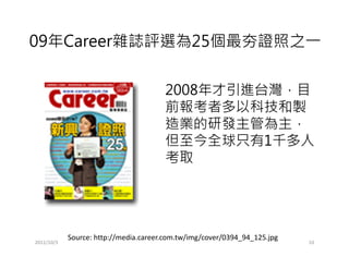 09年Career雜誌評選為25個最夯證照之一


                                       2008年才引進台灣，目
                                       前報考者多以科技和製
                                       造業的研發主管為主，
                                       但至今全球只有1千多人
                                       考取




            Source: http://media.career.com.tw/img/cover/0394_94_125.jpg
2011/10/3                                                                  10
 