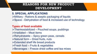 REASONS FOR NEW PRODUCT
DEVELOPMENT
5. SPECIAL APPLICATIONS
Military - Rations & aseptic packaging of liquids
Space - Dehydration of food & increased use of technology
Types of food available
Thermostabilized – Pouched soups, puddings
Irradiated – Meat items
Rehydratable – Spicy green peas, cereals
Natural form – Dried fruits, nuts
Extended shelf life bread products
Fresh food – Fruits & vegetables
Beverages – Freeze dried coffee and tea mixes
 
