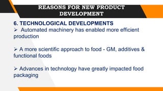 REASONS FOR NEW PRODUCT
DEVELOPMENT
6. TECHNOLOGICAL DEVELOPMENTS
 Automated machinery has enabled more efficient
production
 A more scientific approach to food - GM, additives &
functional foods
 Advances in technology have greatly impacted food
packaging
 