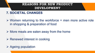 REASONS FOR NEW PRODUCT
DEVELOPMENT
7. SOCIETAL CHANGES
 Women returning to the workforce = men more active role
in shopping & preparation of food
 More meals are eaten away from the home
 Renewed interest in cooking
 Ageing population
 