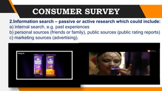 CONSUMER SURVEY
2.Information search – passive or active research which could include:
a) internal search, e.g. past experiences
b) personal sources (friends or family), public sources (public rating reports)
c) marketing sources (advertising).
 