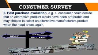 CONSUMER SURVEY
5. Post purchase evaluation, e.g. a consumer could decide
that an alternative product would have been preferable and
may choose to select an alternative manufacturers product
when the need arises again.
 