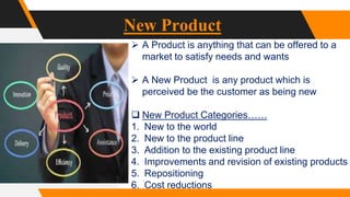 New Product
 A Product is anything that can be offered to a
market to satisfy needs and wants
 A New Product is any product which is
perceived be the customer as being new
 New Product Categories……
1. New to the world
2. New to the product line
3. Addition to the existing product line
4. Improvements and revision of existing products
5. Repositioning
6. Cost reductions
 