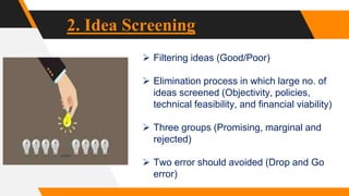 2. Idea Screening
 Filtering ideas (Good/Poor)
 Elimination process in which large no. of
ideas screened (Objectivity, policies,
technical feasibility, and financial viability)
 Three groups (Promising, marginal and
rejected)
 Two error should avoided (Drop and Go
error)
 