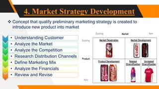 4. Market Strategy Development
 Concept that qualify preliminary marketing strategy is created to
introduce new product into market
• Understanding Customer
• Analyze the Market
• Analyze the Competition
• Research Distribution Channels
• Define Marketing Mix
• Analyze the Financials
• Review and Revise
 