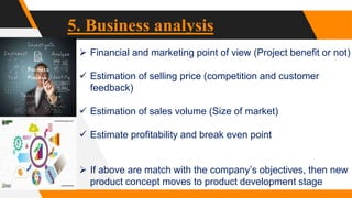 5. Business analysis
 Financial and marketing point of view (Project benefit or not)
 Estimation of selling price (competition and customer
feedback)
 Estimation of sales volume (Size of market)
 Estimate profitability and break even point
 If above are match with the company’s objectives, then new
product concept moves to product development stage
 