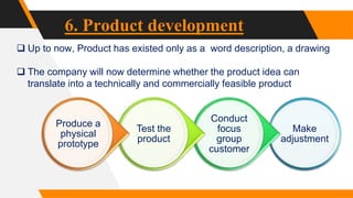 6. Product development
 Up to now, Product has existed only as a word description, a drawing
 The company will now determine whether the product idea can
translate into a technically and commercially feasible product
Make
adjustment
Conduct
focus
group
customer
Test the
product
Produce a
physical
prototype
 