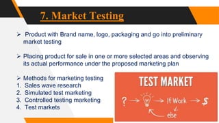 7. Market Testing
 Product with Brand name, logo, packaging and go into preliminary
market testing
 Placing product for sale in one or more selected areas and observing
its actual performance under the proposed marketing plan
 Methods for marketing testing
1. Sales wave research
2. Simulated test marketing
3. Controlled testing marketing
4. Test markets
 