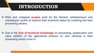  Wide and untapped scopes exist for the farmers, entrepreneurs and
unemployed youths to improve their economic status by investing into food
processing sectors.
 Due to the lack of technical knowledge on processing, preservation and
value addition of the agricultural produce no new ventures in food
processing sector come in.
INTRODUCTION
 