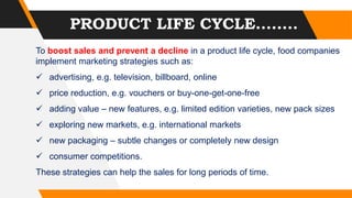PRODUCT LIFE CYCLE........
To boost sales and prevent a decline in a product life cycle, food companies
implement marketing strategies such as:
 advertising, e.g. television, billboard, online
 price reduction, e.g. vouchers or buy-one-get-one-free
 adding value – new features, e.g. limited edition varieties, new pack sizes
 exploring new markets, e.g. international markets
 new packaging – subtle changes or completely new design
 consumer competitions.
These strategies can help the sales for long periods of time.
 