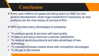 Conclusion
 Every year millions of rupees are being spent on R&D for new
product development. Such huge investment in necessary as new
products are the only means of survival of firm.
 NPD provides many advantages to enterprise
 To produce goods & services with best quality
 It helps in providing maximum customer satisfaction
 To replace declining products and take advantage of new
technology
 To maintain/increase market share with competitive advantages
 To fill gap in the market
 