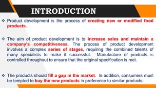  Product development is the process of creating new or modified food
products.
 The aim of product development is to increase sales and maintain a
company’s competitiveness. The process of product development
involves a complex series of stages, requiring the combined talents of
many specialists to make it successful. Manufacture of products is
controlled throughout to ensure that the original specification is met.
 The products should fill a gap in the market. In addition, consumers must
be tempted to buy the new products in preference to similar products.
INTRODUCTION
 