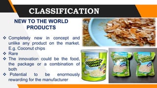 CLASSIFICATION
NEW TO THE WORLD
PRODUCTS
 Completely new in concept and
unlike any product on the market.
E.g. Coconut chips
 Rare
 The innovation could be the food,
the package or a combination of
both
 Potential to be enormously
rewarding for the manufacturer
 