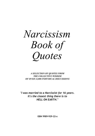 Narcissism
   Book of
   Quotes
        A SELECTION OF QUOTES FROM
           THE COLLECTIVE WISDOM
    OF OVER 12,000 INDIVIDUAL DISCUSSIONS




quot;I was married to a Narcissist for 16 years.
      It's the closest thing there is to
              HELL ON EARTH.quot;




              ISBN 9989-929-22-x
 