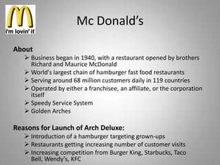 Mc Donald’s
About
    Business began in 1940, with a restaurant opened by brothers
     Richard and Maurice McDonald
    World's largest chain of hamburger fast food restaurants
    Serving around 68 million customers daily in 119 countries
    Operated by either a franchisee, an affiliate, or the corporation
     itself
    Speedy Service System
    Golden Arches

Reasons for Launch of Arch Deluxe:
    Introduction of a hamburger targeting grown-ups
    Restaurants getting increasing number of customer visits
    Increasing competition from Burger King, Starbucks, Taco
     Bell, Wendy's, KFC
 
