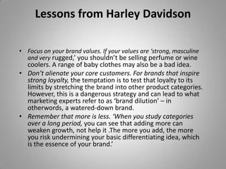 Lessons from Harley Davidson

• Focus on your brand values. If your values are ‘strong, masculine
  and very rugged,’ you shouldn’t be selling perfume or wine
  coolers. A range of baby clothes may also be a bad idea.
• Don’t alienate your core customers. For brands that inspire
  strong loyalty, the temptation is to test that loyalty to its
  limits by stretching the brand into other product categories.
  However, this is a dangerous strategy and can lead to what
  marketing experts refer to as ‘brand dilution’ – in
  otherwords, a watered-down brand.
• Remember that more is less. ‘When you study categories
  over a long period, you can see that adding more can
  weaken growth, not help it .The more you add, the more
  you risk undermining your basic differentiating idea, which
  is the essence of your brand.’
 