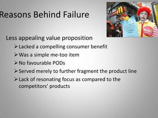 Reasons Behind Failure

 Less appealing value proposition
   Lacked a compelling consumer benefit
   Was a simple me-too item
   No favourable PODs
   Served merely to further fragment the product line
   Lack of resonating focus as compared to the
    competitors’ products
 