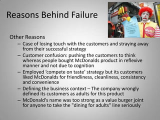 Reasons Behind Failure

Other Reasons
  – Case of losing touch with the customers and straying away
    from their successful strategy
  – Customer confusion: pushing the customers to think
    whereas people bought McDonalds product in reflexive
    manner and not due to cognition
  – Employed ‘compete on taste’ strategy but its customers
    liked McDonalds for friendliness, cleanliness, consistency
    and convenience
  – Defining the business context – The company wrongly
    defined its customers as adults for this product
  – McDonald's name was too strong as a value burger joint
    for anyone to take the "dining for adults" line seriously
 