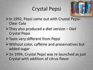 Crystal Pepsi
In 1992, Pepsi came out with Crystal Pepsi-
 Clear Cola
They also produced a diet version – Diet
 Crystal ...