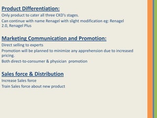 Product Differentiation:
Only product to cater all three CKD’s stages.
Can continue with name Renagel with slight modification eg: Renagel
2.0, Renagel Plus


Marketing Communication and Promotion:
Direct selling to experts
Promotion will be planned to minimize any apprehension due to increased
pricing.
Both direct-to-consumer & physician promotion


Sales force & Distribution
Increase Sales force
Train Sales force about new product
 