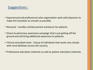 Suggestions :

• Experienced and professional sales organization work with physician to
  make this transition as smooth as possible.

• Renassist - handles reimbursement assistance for patients.

• Direct-to-pharmacy awareness campaign that’s just getting off the
  ground and will bring additional awareness to patients.

• Clinical consultant team - Group of individuals that works very closely
  with renal dietitians across the country.

• Professional education materials as well as patient education materials.
 