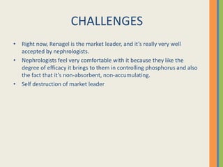 CHALLENGES
• Right now, Renagel is the market leader, and it’s really very well
  accepted by nephrologists.
• Nephrologists feel very comfortable with it because they like the
  degree of efficacy it brings to them in controlling phosphorus and also
  the fact that it’s non-absorbent, non-accumulating.
• Self destruction of market leader
 