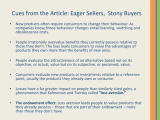 Cues from the Article: Eager Sellers, Stony Buyers
•    New products often require consumers to change their behaviour. As
     companies know, those behaviour changes entail learning, switching and
     obsolescence costs.

•    People irrationally overvalue benefits they currently possess relative to
     those they don’t. The bias leads consumers to value the advantages of
     products they own more than the benefits of new ones.

•    People evaluate the attractiveness of an alternative based not on its
     objective, or actual, value but on its subjective, or perceived, value.

•    Consumers evaluate new products or investments relative to a reference
     point, usually the products they already own or consume.

•    Losses have a far greater impact on people than similarly sized gains, a
     phenomenon that Kahneman and Tversky called “loss aversion.”

•    The endowment effect: Loss aversion leads people to value products that
     they already possess – those that are part of their endowment – more
     than those they don’t have.
 